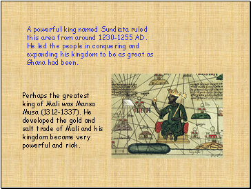 A powerful king named Sundiata ruled this area from around 1230-1255 AD. He led the people in conquering and expanding his kingdom to be as great as Ghana had been.