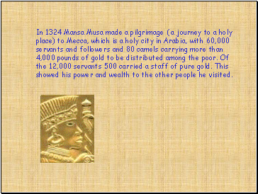 In 1324 Mansa Musa made a pilgrimage ( a journey to a holy place) to Mecca, which is a holy city in Arabia, with 60,000 servants and followers and 80 camels carrying more than 4,000 pounds of gold to be distributed among the poor. Of the 12,000 servants 500 carried a staff of pure gold. This showed his power and wealth to the other people he visited.