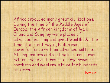 Africa produced many great civilizations. During the time of the Middle Ages of Europe, the African kingdoms of Mali, Ghana and Songhay were places of advanced learning and great wealth. At the time of ancient Egypt, Nubia was a powerful force with an advanced culture. Strong leaders and vast natural resources helped these cultures rule large areas of northern and western Africa for hundreds of years.