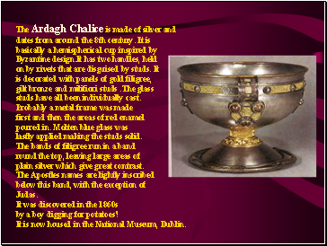 The Ardagh Chalice is made of silver and dates from around the 8th century. It is basically a hemispherical cup inspired by Byzantine design.It has two handles, held on by rivets that are disguised by studs. It is decorated with panels of gold filigree, gilt bronze and milifiori studs .The glass studs have all been individually cast. Probably a metal frame was made first and then the areas of red enamel poured in. Molten blue glass was lastly applied making the studs solid. The bands of filigree run in a band round the top, leaving large areas of plain silver which give great contrast. The Apostles names are lightly inscribed below this band, with the exception of Judas. It was discovered in the 1860s by a boy digging for potatoes! It is now housed in the National Museum, Dublin.