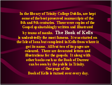 In the library of Trinity College Dublin, are kept some of the best preserved manuscripts of the 8th and 9th centuries. These were copies of the Gospel spainstakingly written and illustrated by teams of monks. The Book of Kells is undoubtedly the most famous. It was started on the Isle of Iona but completed in Kells from where it got its name. All but two of its pages are coloured. There are decorated letters and illustrations for the gospels. It along with other books such as the Book of Durrow can be seen by the public in Trinity.