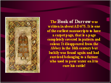 The Book of Durrow was written in about AD 675. It is one of the earliest manuscripts to have a carpet page, that is a page completely covered in pattern and colour. It disappeared from the Abbey in the 16th century but luckily was found again and had survived belonging to a farmer who used to pour water on it to cure his cattle!