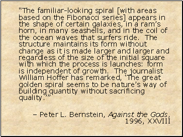 The familiar-looking spiral [with areas based on the Fibonacci series] appears in the shape of certain galaxies, in a rams horn, in many seashells, and in the coil of the ocean waves that surfers ride. The structure maintains its form without change as it is made larger and larger and regardless of the size of the initial square with which the process is launches: form is independent of growth. The journalist William Hoffer has remarked, The great golden spiral seems to be natures way of building quantity without sacrificing quality.