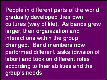 People in different parts of the world gradually developed their own cultures (way of life). As bands grew larger, their organization and interactions within the group changed. Band members now performed different tasks (division of labor) and took on different roles according to their abilities and the group’s needs.