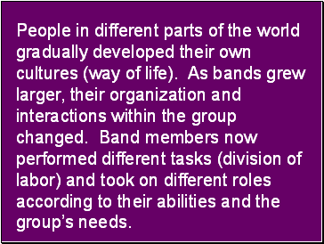 People in different parts of the world gradually developed their own cultures (way of life). As bands grew larger, their organization and interactions within the group changed. Band members now performed different tasks (division of labor) and took on different roles according to their abilities and the groups needs.