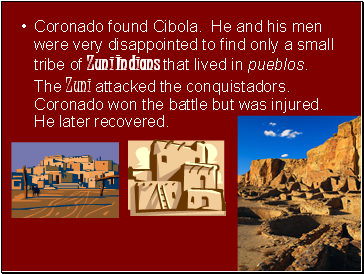 Coronado found Cibola. He and his men were very disappointed to find only a small tribe of Zuni Indians that lived in pueblos. The Zuni attacked the conquistadors. Coronado won the battle but was injured. He later recovered.