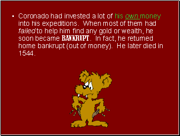 Coronado had invested a lot of his own money into his expeditions. When most of them had failed to help him find any gold or wealth, he soon became BANKRUPT. In fact, he returned home bankrupt (out of money). He later died in 1544.