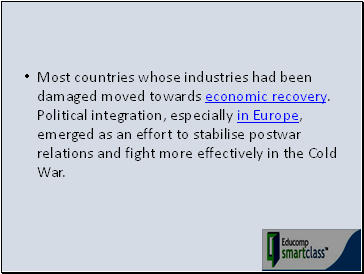 Most countries whose industries had been damaged moved towards economic recovery. Political integration, especially in Europe, emerged as an effort to stabilise postwar relations and fight more effectively in the Cold War.