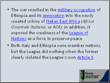 The war resulted in the military occupation of Ethiopia and its annexation into the newly created colony of Italian East Africa (Africa Orientale Italiana, or AOI); in addition, it exposed the weakness of the League of Nations as a force to preserve peace.