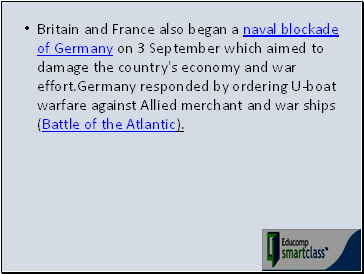 Britain and France also began a naval blockade of Germany on 3 September which aimed to damage the country's economy and war effort.Germany responded by ordering U-boat warfare against Allied merchant and war ships (Battle of the Atlantic).