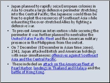 Japan planned to rapidly seize European colonies in Asia to create a large defensive perimeter stretching into the Central Pacific; the Japanese would then be free to exploit the resources of Southeast Asia while exhausting the over-stretched Allies by fighting a defensive war.