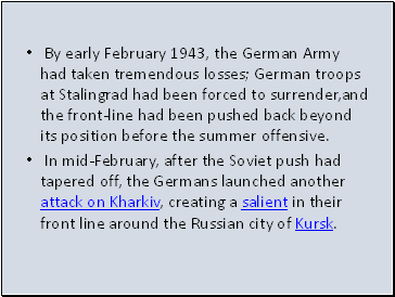 By early February 1943, the German Army had taken tremendous losses; German troops at Stalingrad had been forced to surrender,and the front-line had been pushed back beyond its position before the summer offensive.
