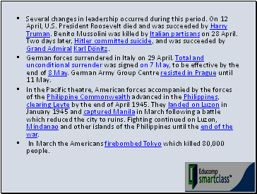 Several changes in leadership occurred during this period. On 12 April, U.S. President Roosevelt died and was succeeded by Harry Truman. Benito Mussolini was killed by Italian partisans on 28 April. Two days later, Hitler committed suicide, and was succeeded by Grand Admiral Karl Dönitz.