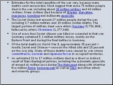 Estimates for the total casualties of the war vary, because many deaths went unrecorded. Most suggest that some 75 million people died in the war, including about 20 million soldiers and 40 million civilians. Many civilians died because of disease, starvation, massacres, bombing and deliberate genocide.