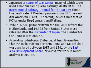 Japanese prisoner-of-war camps, many of which were used as labour camps, also had high death rates. The International Military Tribunal for the Far East found the death rate of Western prisoners was 27.1 percent (for American POWs, 37 percent), seven times that of POWs under the Germans and Italians.