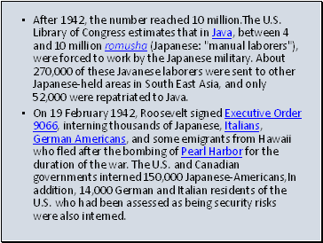 After 1942, the number reached 10 million.The U.S. Library of Congress estimates that in Java, between 4 and 10 million romusha (Japanese: "manual laborers"), were forced to work by the Japanese military. About 270,000 of these Javanese laborers were sent to other Japanese-held areas in South East Asia, and only 52,000 were repatriated to Java.