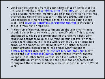 Land warfare changed from the static front lines of World War I to increased mobility and combined arms. The tank, which had been used predominantly for infantry support in the First World War, had evolved into the primary weapon. In the late 1930s, tank design was considerably more advanced than it had been during World War I, and advances continued throughout the war in increasing speed, armour and firepower.