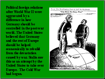 Political foreign relations after World War II were aggravated by a difference in how Germany should be controlled in the post-war world. The United States believed that Germany and the rest of Europe should be helped economically to rebuild from the devastation caused by war. Stalin saw this as an attempt by the United States to take over Europe. The Cold War had begun.