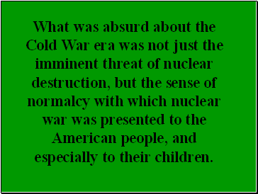 What was absurd about the Cold War era was not just the imminent threat of nuclear destruction, but the sense of normalcy with which nuclear war was presented to the American people, and especially to their children.