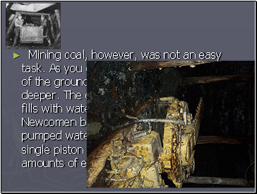 Mining coal, however, was not an easy task. As you drew more and more coal out of the ground, you had to mine deeper and deeper. The deeper the mine, the more it fills with water. In 1712, Thomas Newcomen built a simple steam engine that pumped water from the mines. It was a single piston engine, and so it used vast amounts of energy.
