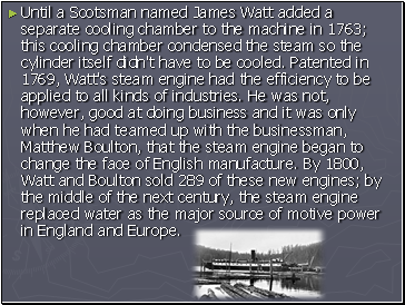 Until a Scotsman named James Watt added a separate cooling chamber to the machine in 1763; this cooling chamber condensed the steam so the cylinder itself didn't have to be cooled. Patented in 1769, Watt's steam engine had the efficiency to be applied to all kinds of industries. He was not, however, good at doing business and it was only when he had teamed up with the businessman, Matthew Boulton, that the steam engine began to change the face of English manufacture. By 1800, Watt and Boulton sold 289 of these new engines; by the middle of the next century, the steam engine replaced water as the major source of motive power in England and Europe.