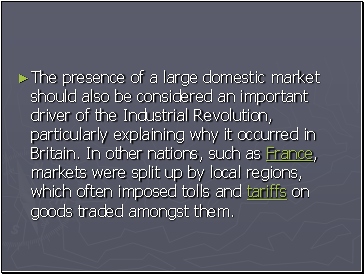 The presence of a large domestic market should also be considered an important driver of the Industrial Revolution, particularly explaining why it occurred in Britain. In other nations, such as France, markets were split up by local regions, which often imposed tolls and tariffs on goods traded amongst them.