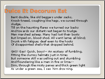 Dulce Et Decorum Est Bent double, like old beggars under sacks, Knock-kneed, coughing like hags, we cursed through sludge, Till on the haunting flares we turned our backs And towards our distant rest began to trudge. Men marched asleep. Many had lost their boots But limped on, blood-shod. All went lame; all blind; Drunk with fatigue; deaf even to the hoots Of disappointed shells that dropped behind. GAS! Gas! Quick, boys!-- An ecstasy of fumbling, Fitting the clumsy helmets just in time; But someone still was yelling out and stumbling And floundering like a man in fire or lime.-- Dim, through the misty panes and thick green light As under a green sea, I saw him drowning.