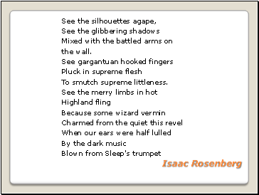 See the silhouettes agape, See the glibbering shadows Mixed with the battled arms on the wall. See gargantuan hooked fingers Pluck in supreme flesh To smutch supreme littleness. See the merry limbs in hot Highland fling Because some wizard vermin Charmed from the quiet this revel When our ears were half lulled By the dark music Blown from Sleep's trumpet Isaac Rosenberg