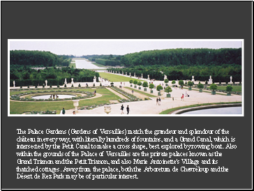 The Palace Gardens (Gardens of Versailles) match the grandeur and splendour of the château in every way, with literally hundreds of fountains, and a Grand Canal, which is intersected by the Petit Canal to make a cross shape, best explored by rowing boat. Also within the grounds of the Palace of Versailles are the private palaces known as the Grand Trianon and the Petit Trianon, and also Marie Antoinette's Village and its thatched cottages. Away from the palace, both the Arboretum de Chevrèloup and the Désert de Rez Park may be of particular interest.