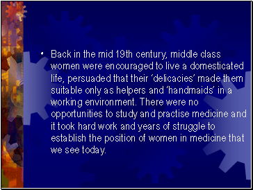 Back in the mid 19th century, middle class women were encouraged to live a domesticated life, persuaded that their ‘delicacies’ made them suitable only as helpers and ‘handmaids’ in a working environment. There were no opportunities to study and practise medicine and it took hard work and years of struggle to establish the position of women in medicine that we see today.