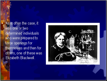 As is often the case, it was one or two determined individuals who were prepared to force openings for themselves and then for others, one of these was Elizabeth Blackwell.