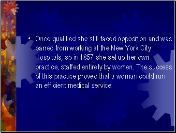 Once qualified she still faced opposition and was barred from working at the New York City Hospitals, so in 1857 she set up her own practice, staffed entirely by women. The success of this practice proved that a woman could run an efficient medical service.