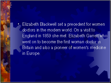 Elizabeth Blackwell set a precedent for women doctors in the modern world. On a visit to England in 1859 she met Elizabeth Garrett who went on to become the first woman doctor in Britain and also a pioneer of women's medicine in Europe.