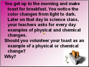 You get up in the morning and make toast for breakfast. You notice the color changes from light to dark. Later on that day in science class, your teachers asks for every day examples of physical and chemical changes.