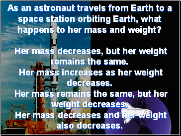 As an astronaut travels from Earth to a space station orbiting Earth, what happens to her mass and weight? Her mass decreases, but her weight remains the same. Her mass increases as her weight decreases. Her mass remains the same, but her weight decreases. Her mass decreases and her weight also decreases.