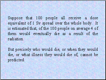 Suppose that 100 people all receive a dose equivalent of 1 Sv spread over the whole body. It is estimated that, of the 100 people on average 4 of them would eventually die as a result of the radiation.