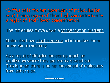 Diffusion is the net movement of molecules (or ions) from a region of their high concentration to a region of their lower concentration. The molecules move down a concentration gradient. Molecules have kinetic energy, which makes them move about randomly. As a result of diffusion molecules reach an equilibrium where they are evenly spread out. This is when there is no net movement of molecules from either side.