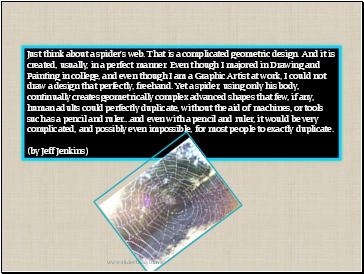 Just think about a spider's web. That is a complicated geometric design. And it is created, usually, in a perfect manner. Even though I majored in Drawing and Painting in college, and even though I am a Graphic Artist at work, I could not draw a design that perfectly, freehand. Yet a spider, using only his body, continually creates geometrically complex advanced shapes that few, if any, human adults could perfectly duplicate, without the aid of machines, or tools such as a pencil and ruler .and even with a pencil and ruler, it would be very complicated, and possibly even impossible, for most people to exactly duplicate. (by Jeff Jenkins)