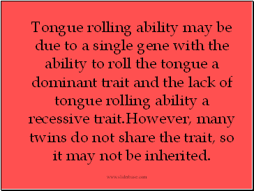 Tongue rolling ability may be due to a single gene with the ability to roll the tongue a dominant trait and the lack of tongue rolling ability a recessive trait.However, many twins do not share the trait, so it may not be inherited.