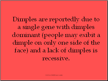 Dimples are reportedly due to a single gene with dimples dominant (people may exibit a dimple on only one side of the face) and a lack of dimples is recessive.