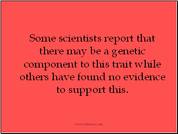 Some scientists report that there may be a genetic component to this trait while others have found no evidence to support this.