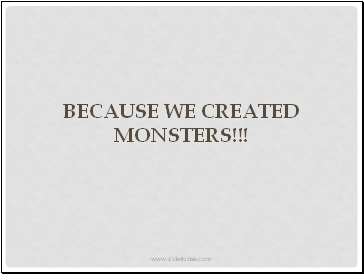 BECAUSE WE CREATED MONSTERS!!!