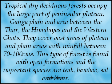 Tropical dry deciduous forests occupy the large part of peninsular plateau, Ganga plain and area between the Thar, the Himalayas and the Western Ghats. They cover vast areas of plateau and plain areas with rainfall between 70-100cms. This type of forest is found with open formations and the important species are teak, bamboo, sal and khair.