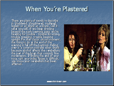 When Youre Plastered There are plenty of words to describe it: bladdered, slaughtered, mullered, legless or as drunk as a skunk. Call it what you will, if you keep drinking beyond the early warning signs you're heading for trouble - trouble focussing, trouble speaking, trouble keeping upright.For that classic sitcom moment, the thing to do at the end of the evening is fall off the barstool. Falling over is a common mistake when drunk because alcohol affects the cerebellum, the part of the brain that controls fine movements. If finding the end of your nose with your index finger is difficult, you know your cerebellum has been affected.