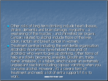 Other risks of long-term drinking include heart disease, stroke, dementia and brain damage, myopathy - a weakening of the muscles - and shrivelled sex organs. Cancers related to alcohol include those of the liver, colon, rectum and breast cancer in women.