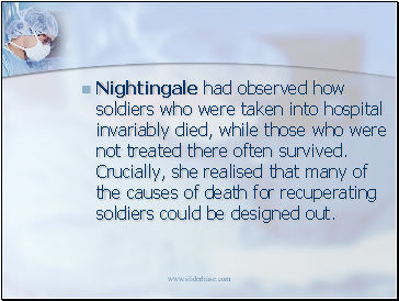 Nightingale had observed how soldiers who were taken into hospital invariably died, while those who were not treated there often survived. Crucially, she realised that many of the causes of death for recuperating soldiers could be designed out.