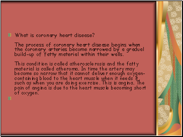 What is coronary heart disease? The process of coronary heart disease begins when the coronary arteries become narrowed by a gradual build-up of fatty material within their walls. This condition is called atherosclerosis and the fatty material is called atheroma. In time the artery may become so narrow that it cannot deliver enough oxygen-containing blood to the heart muscle when it needs it, such as when you are doing exercise. This is angina. The pain of angina is due to the heart muscle becoming short of oxygen.