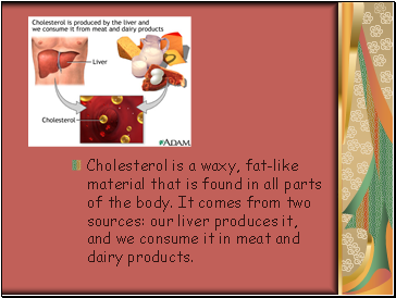 Cholesterol is a waxy, fat-like material that is found in all parts of the body. It comes from two sources: our liver produces it, and we consume it in meat and dairy products.