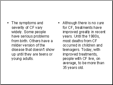 The symptoms and severity of CF vary widely. Some people have serious problems from birth. Others have a milder version of the disease that doesn't show up until they are teens or young adults.