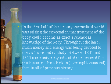 In the first half of the century the medical world was raising the expectation that treatment of the body could become as exact a science as knowledge of the body. Throughout the land, much money and energy was being devoted to medical care and its study. Between 1801 and 1850 more university-educated men entered the profession in Great Britain (over eight thousand) than in all of previous history.